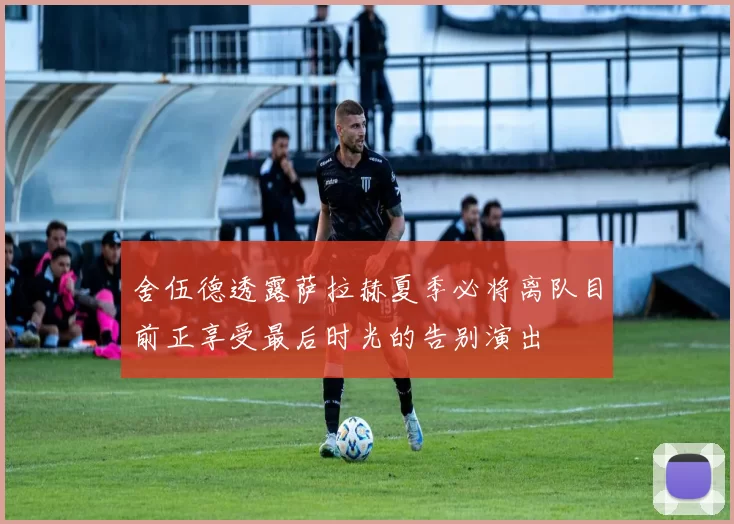 舍伍德透露萨拉赫夏季必将离队目前正享受最后时光的告别演出
